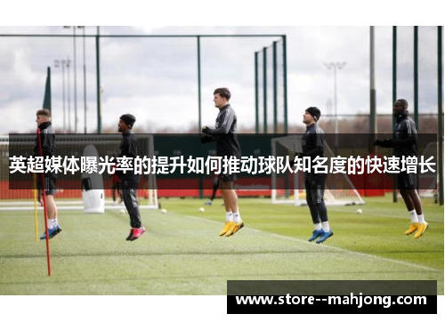 英超媒体曝光率的提升如何推动球队知名度的快速增长