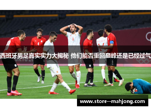 西班牙男足真实实力大揭秘 他们能否重回巅峰还是已经过气